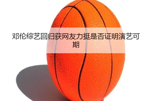 邓伦综艺回归获网友力挺是否证明演艺可期