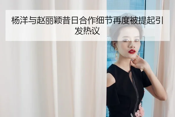 杨洋与赵丽颖昔日合作细节再度被提起引发热议